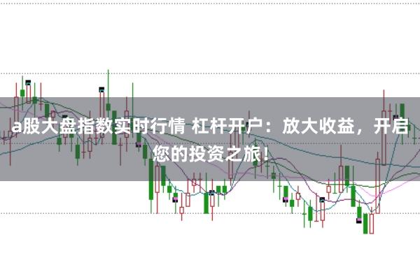 a股大盘指数实时行情 杠杆开户：放大收益，开启您的投资之旅！
