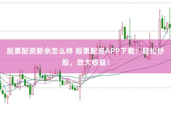 股票配资新余怎么样 股票配资APP下载：轻松炒股，放大收益！