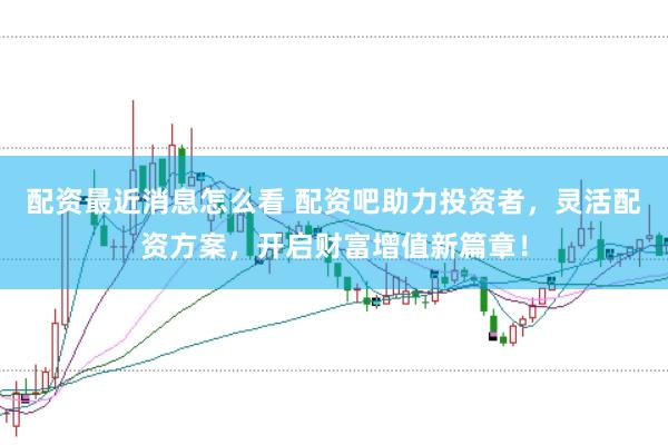配资最近消息怎么看 配资吧助力投资者，灵活配资方案，开启财富增值新篇章！