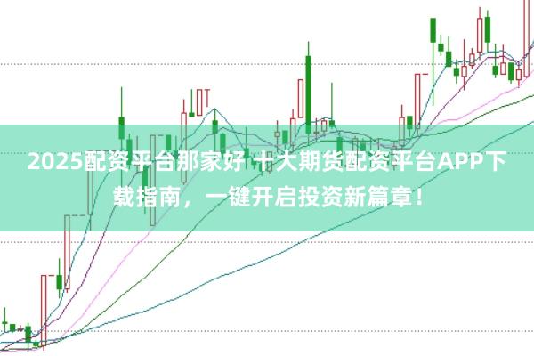 2025配资平台那家好 十大期货配资平台APP下载指南，一键开启投资新篇章！