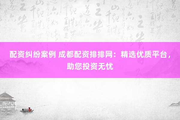 配资纠纷案例 成都配资排排网：精选优质平台，助您投资无忧
