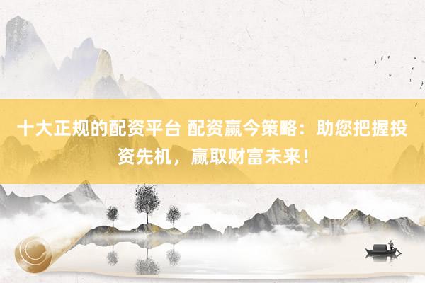 十大正规的配资平台 配资赢今策略：助您把握投资先机，赢取财富未来！