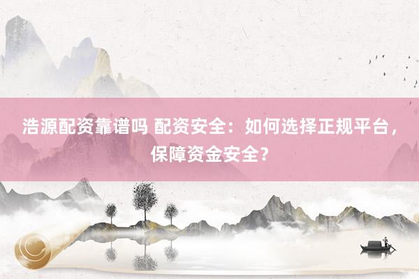 浩源配资靠谱吗 配资安全：如何选择正规平台，保障资金安全？