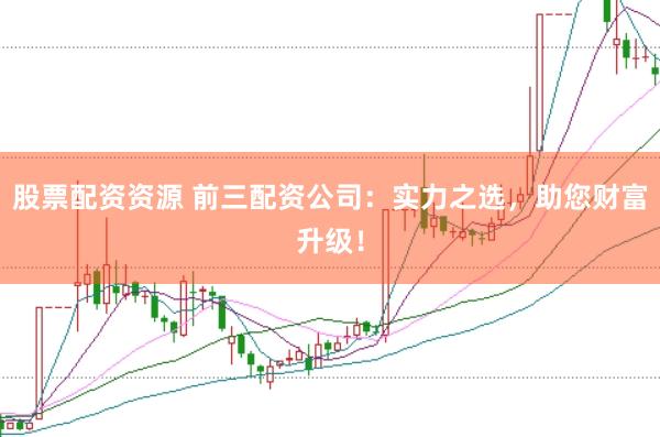 股票配资资源 前三配资公司：实力之选，助您财富升级！
