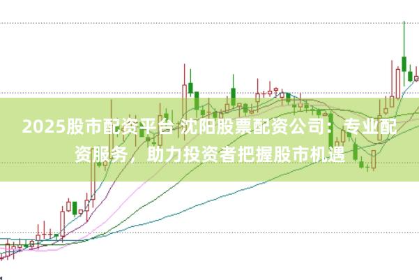 2025股市配资平台 沈阳股票配资公司：专业配资服务，助力投资者把握股市机遇