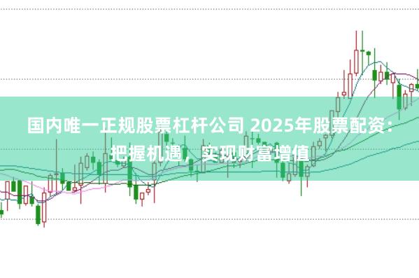 国内唯一正规股票杠杆公司 2025年股票配资：把握机遇，实现财富增值