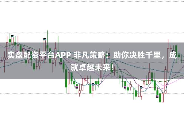 实盘配资平台APP 非凡策略：助你决胜千里，成就卓越未来！