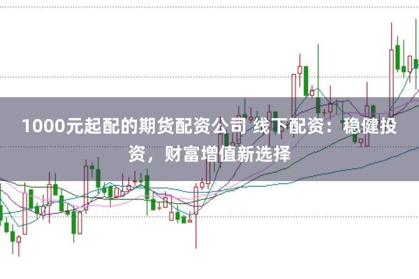 1000元起配的期货配资公司 线下配资：稳健投资，财富增值新选择