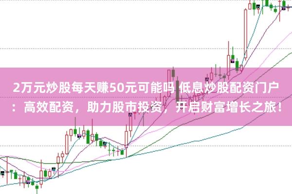 2万元炒股每天赚50元可能吗 低息炒股配资门户：高效配资，助力股市投资，开启财富增长之旅！
