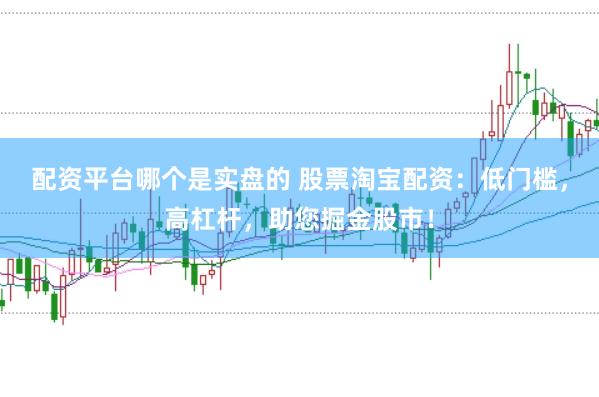 配资平台哪个是实盘的 股票淘宝配资：低门槛，高杠杆，助您掘金股市！