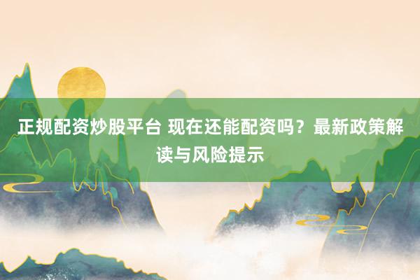 正规配资炒股平台 现在还能配资吗？最新政策解读与风险提示