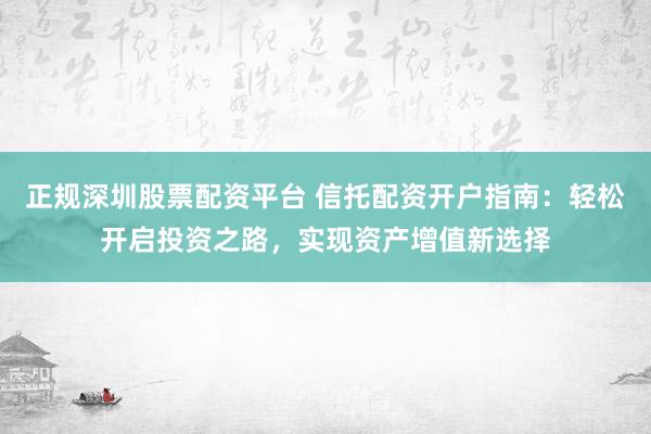 正规深圳股票配资平台 信托配资开户指南：轻松开启投资之路，实现资产增值新选择