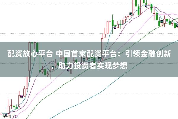 配资放心平台 中国首家配资平台：引领金融创新，助力投资者实现梦想