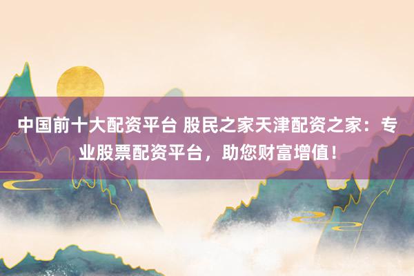中国前十大配资平台 股民之家天津配资之家：专业股票配资平台，助您财富增值！
