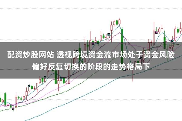 配资炒股网站 透视跨境资金流市场处于资金风险偏好反复切换的阶段的走势格局下