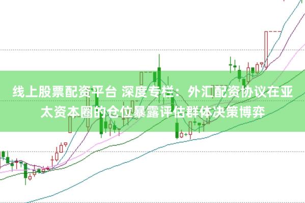 线上股票配资平台 深度专栏：外汇配资协议在亚太资本圈的仓位暴露评估群体决策博弈