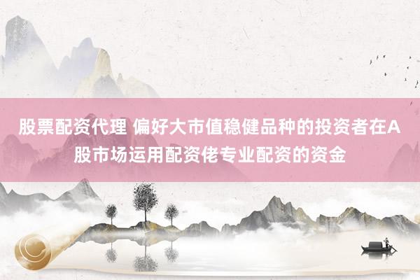 股票配资代理 偏好大市值稳健品种的投资者在A股市场运用配资佬专业配资的资金