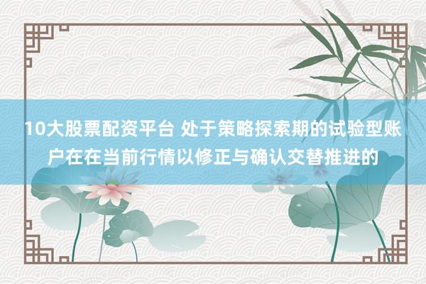 10大股票配资平台 处于策略探索期的试验型账户在在当前行情以修正与确认交替推进的