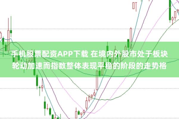手机股票配资APP下载 在境内外股市处于板块轮动加速而指数整体表现平稳的阶段的走势格