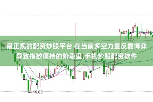 最正规的配资炒股平台 在当前多空力量反复博弈导致指数僵持的阶段里,手机炒股配资软件