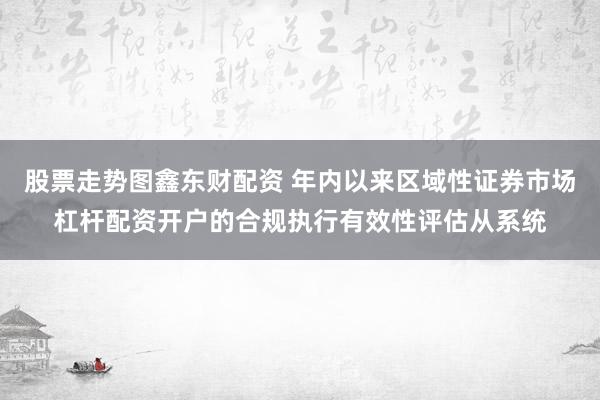 股票走势图鑫东财配资 年内以来区域性证券市场杠杆配资开户的合规执行有效性评估从系统