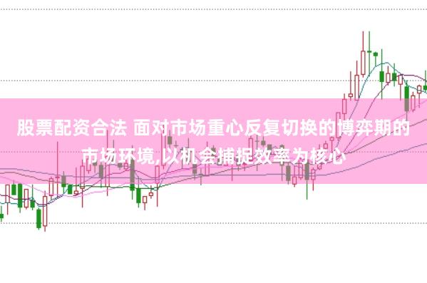 股票配资合法 面对市场重心反复切换的博弈期的市场环境,以机会捕捉效率为核心