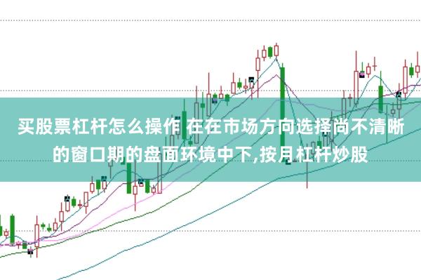 买股票杠杆怎么操作 在在市场方向选择尚不清晰的窗口期的盘面环境中下,按月杠杆炒股