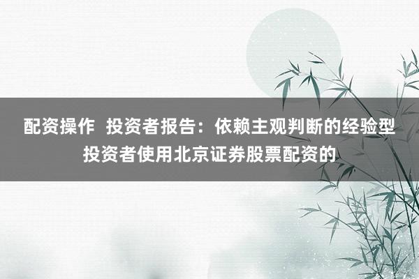 配资操作  投资者报告：依赖主观判断的经验型投资者使用北京证券股票配资的