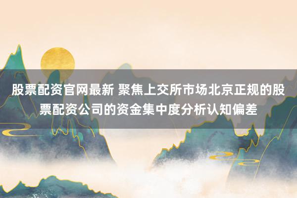 股票配资官网最新 聚焦上交所市场北京正规的股票配资公司的资金集中度分析认知偏差