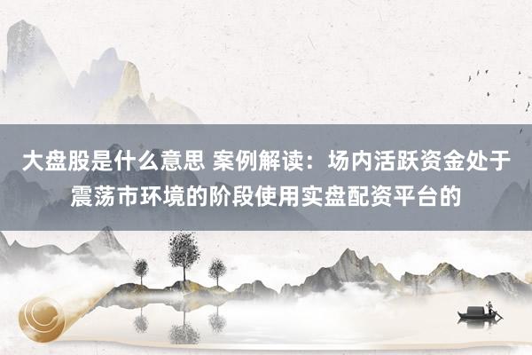 大盘股是什么意思 案例解读：场内活跃资金处于震荡市环境的阶段使用实盘配资平台的