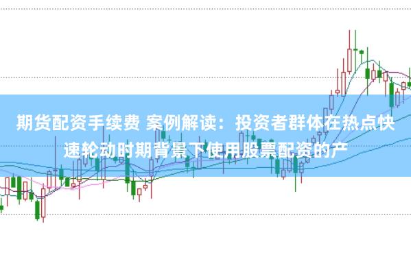 期货配资手续费 案例解读：投资者群体在热点快速轮动时期背景下使用股票配资的产