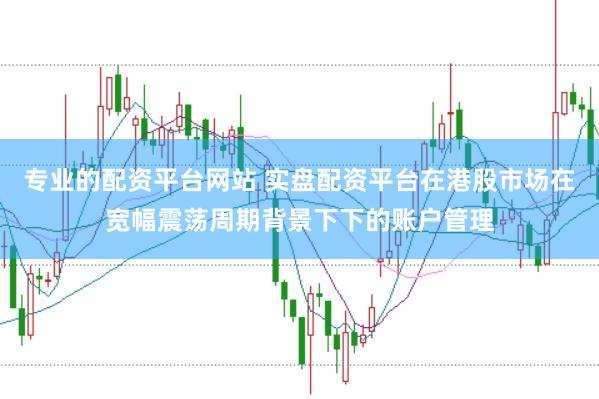 专业的配资平台网站 实盘配资平台在港股市场在宽幅震荡周期背景下下的账户管理