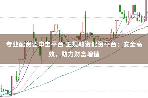 专业配资要申宝平台 正规融资配资平台：安全高效，助力财富增值