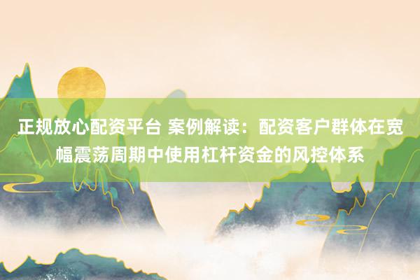 正规放心配资平台 案例解读：配资客户群体在宽幅震荡周期中使用杠杆资金的风控体系