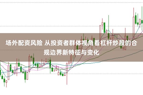 场外配资风险 从投资者群体视角看杠杆炒股的合规边界新特征与变化