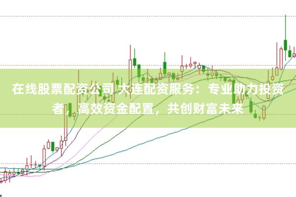 在线股票配资公司 大连配资服务：专业助力投资者，高效资金配置，共创财富未来