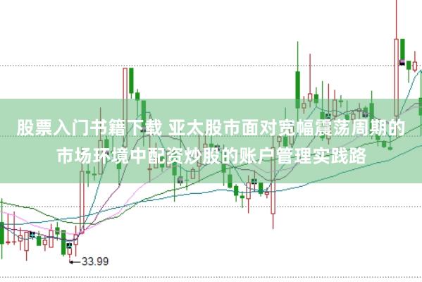 股票入门书籍下载 亚太股市面对宽幅震荡周期的市场环境中配资炒股的账户管理实践路