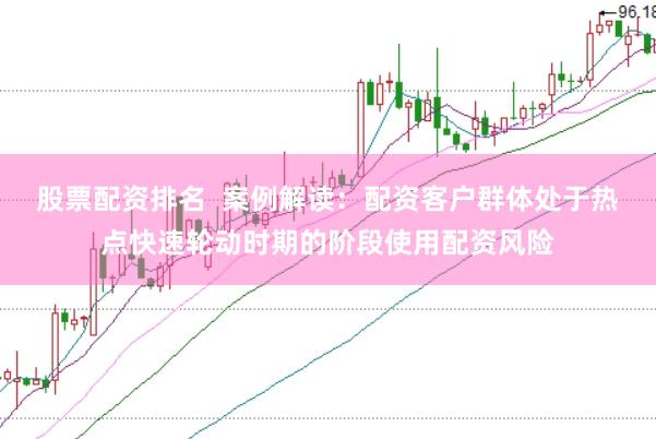 股票配资排名  案例解读：配资客户群体处于热点快速轮动时期的阶段使用配资风险