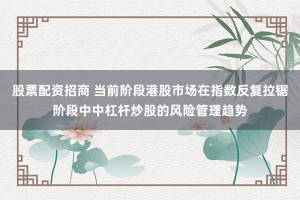 股票配资招商 当前阶段港股市场在指数反复拉锯阶段中中杠杆炒股的风险管理趋势