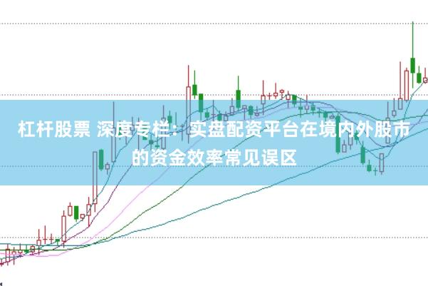 杠杆股票 深度专栏：实盘配资平台在境内外股市的资金效率常见误区