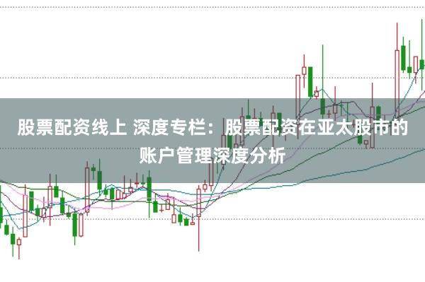 股票配资线上 深度专栏：股票配资在亚太股市的账户管理深度分析
