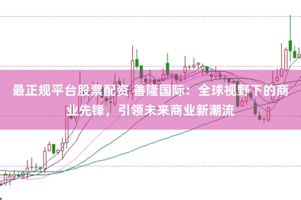 最正规平台股票配资 善隆国际：全球视野下的商业先锋，引领未来商业新潮流