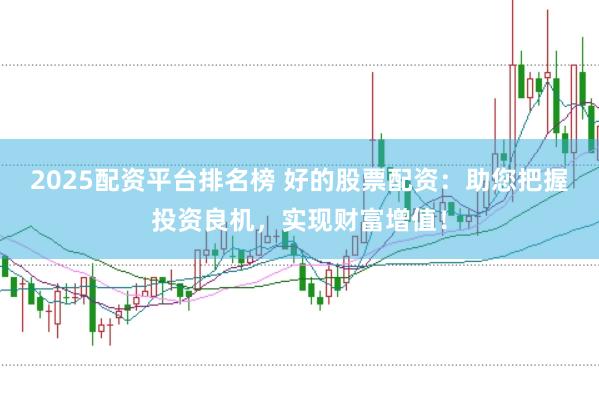2025配资平台排名榜 好的股票配资：助您把握投资良机，实现财富增值！
