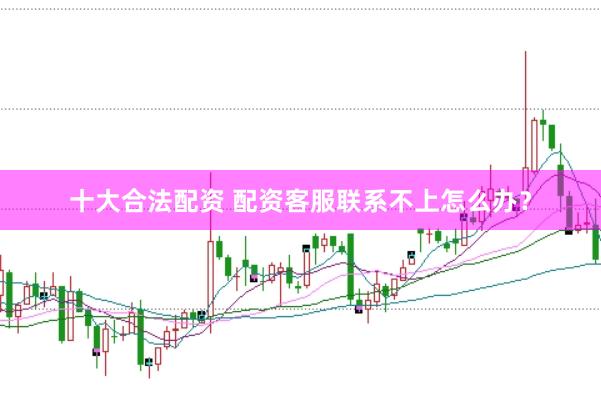 十大合法配资 配资客服联系不上怎么办？
