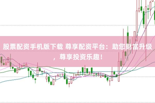 股票配资手机版下载 尊享配资平台：助您财富升级，尊享投资乐趣！