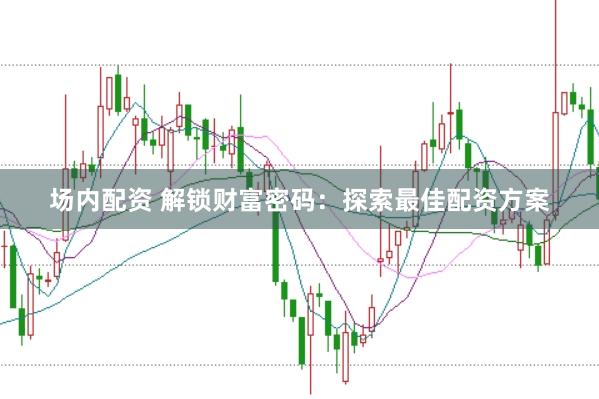 场内配资 解锁财富密码：探索最佳配资方案