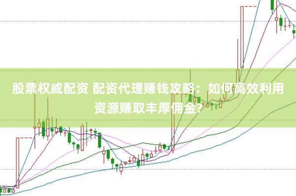 股票权威配资 配资代理赚钱攻略：如何高效利用资源赚取丰厚佣金?