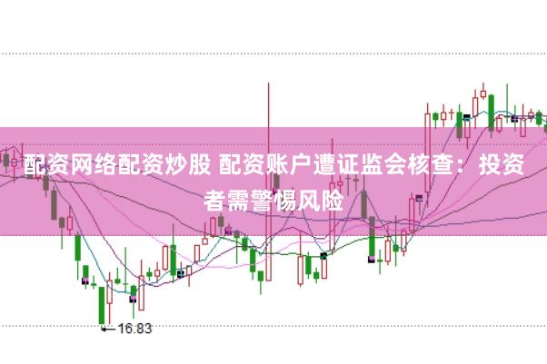 配资网络配资炒股 配资账户遭证监会核查：投资者需警惕风险