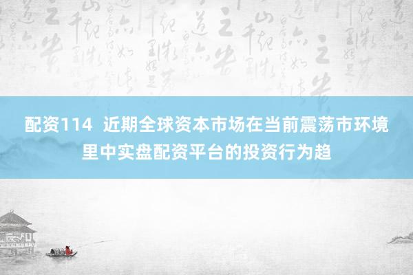 配资114  近期全球资本市场在当前震荡市环境里中实盘配资平台的投资行为趋